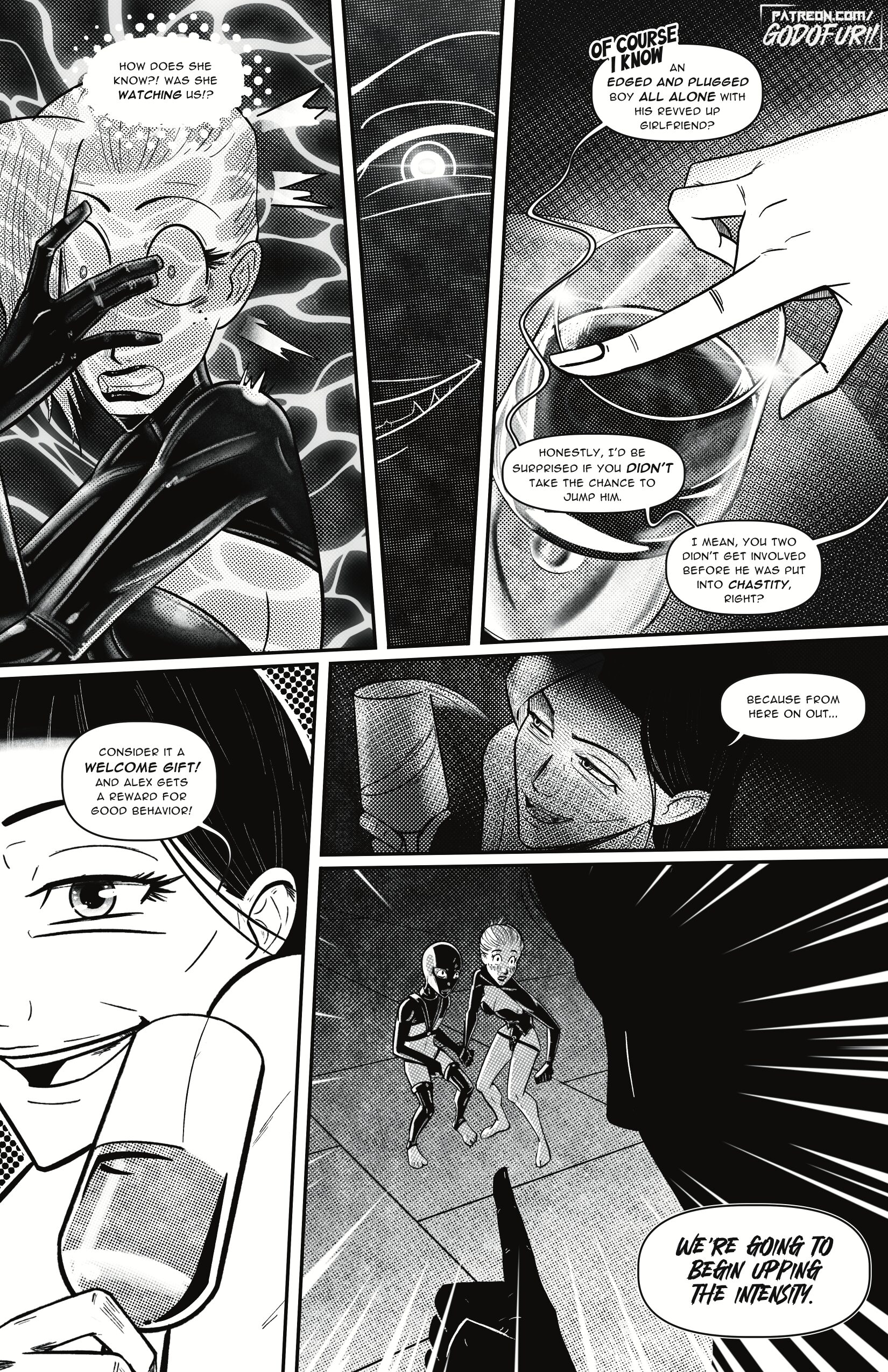 Panel 1 (upper left): A close-up of Addy recoiling in shock—her hands fly to her face, latex fingers splayed across her glasses. Her thought bubble crackles: “How does she know?! Was she watching us!?” Organic ripple effects fill the background around her head. Panel 2 (narrow vertical): A shadowed extreme close-up of Morgan’s single visible eye, half-veiled in darkness, her pupil sharp and calculating. Panel 3 (upper right): A gloved hand delicately taps the rim of a wine glass, sending faint ripple lines across the liquid’s surface. Morgan’s off-screen voice bubbles: “Of course I know an edged and plugged boy all alone with his revved-up girlfriend? Honestly, I’d be surprised if you didn’t take the chance to jump him.” Panel 4 (middle left): Morgan appears in three-quarter view, smirking as she raises her glass in a mock toast. Her voice continues: “Consider it a welcome gift! And Alex gets a reward for good behavior!” Panel 5 (middle right): From high above, we see Alex and Addy huddled on the floor in the background—both startled, eyes wide, latex-clad bodies tensed as they look toward Morgan’s looming silhouette. A partial speech bubble trails down: “Because from here on out…” Panel 6 (full-width bottom): Morgan’s arm and finger dominate the foreground, pointing decisively at the pair. In bold, jagged lettering she declares: “We’re going to begin upping the intensity.”